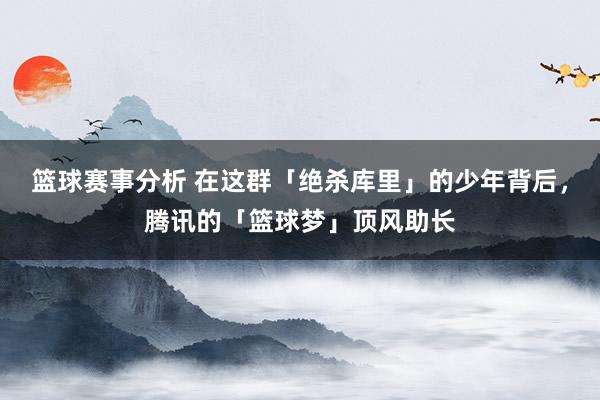 篮球赛事分析 在这群「绝杀库里」的少年背后，腾讯的「篮球梦」顶风助长