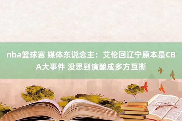 nba篮球赛 媒体东说念主：艾伦回辽宁原本是CBA大事件 没思到演酿成多方互撕