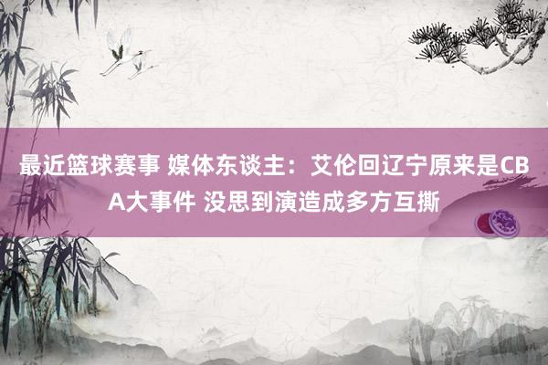 最近篮球赛事 媒体东谈主：艾伦回辽宁原来是CBA大事件 没思到演造成多方互撕