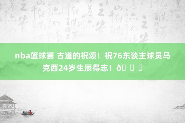 nba篮球赛 古道的祝颂！祝76东谈主球员马克西24岁生辰得志！🎂