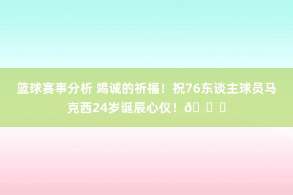 篮球赛事分析 竭诚的祈福！祝76东谈主球员马克西24岁诞辰心仪！🎂