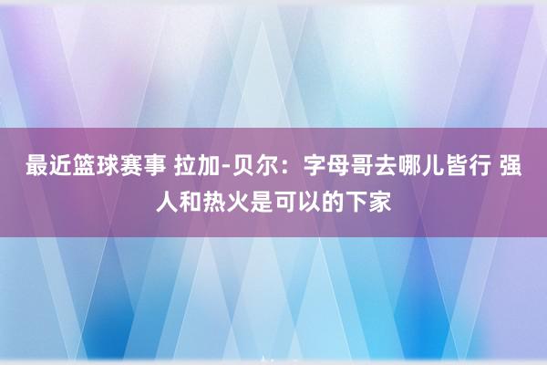 最近篮球赛事 拉加-贝尔：字母哥去哪儿皆行 强人和热火是可以的下家