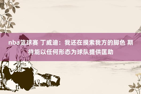 nba篮球赛 丁威迪：我还在摸索我方的脚色 期待能以任何形态为球队提供匡助