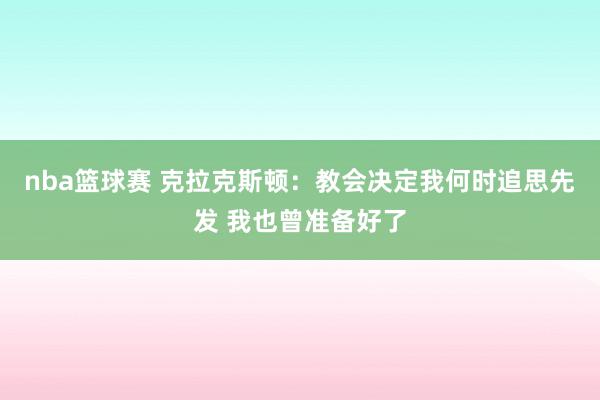 nba篮球赛 克拉克斯顿：教会决定我何时追思先发 我也曾准备好了