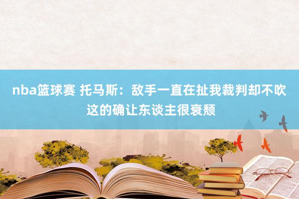 nba篮球赛 托马斯：敌手一直在扯我裁判却不吹 这的确让东谈主很衰颓