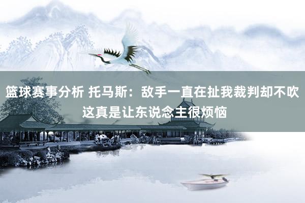 篮球赛事分析 托马斯：敌手一直在扯我裁判却不吹 这真是让东说念主很烦恼