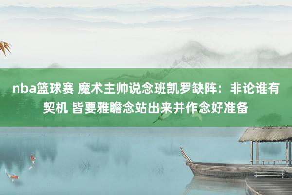 nba篮球赛 魔术主帅说念班凯罗缺阵：非论谁有契机 皆要雅瞻念站出来并作念好准备