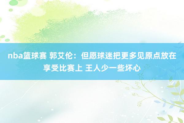 nba篮球赛 郭艾伦：但愿球迷把更多见原点放在享受比赛上 王人少一些坏心