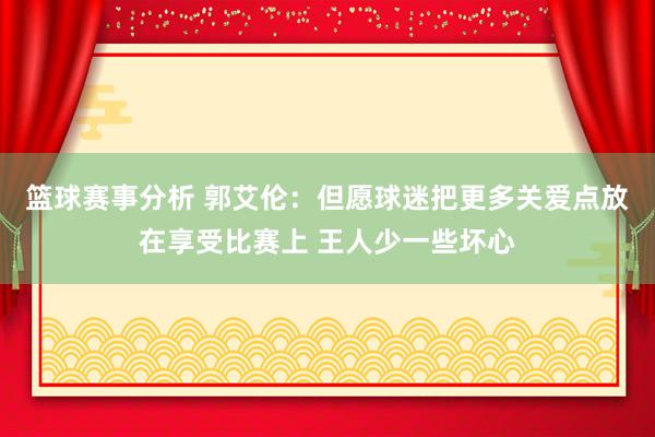 篮球赛事分析 郭艾伦：但愿球迷把更多关爱点放在享受比赛上 王人少一些坏心