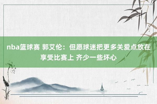 nba篮球赛 郭艾伦：但愿球迷把更多关爱点放在享受比赛上 齐少一些坏心