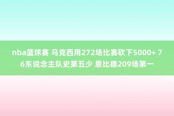 nba篮球赛 马克西用272场比赛砍下5000+ 76东说念主队史第五少 恩比德209场第一