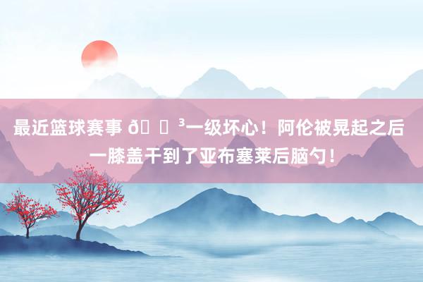 最近篮球赛事 😳一级坏心！阿伦被晃起之后 一膝盖干到了亚布塞莱后脑勺！