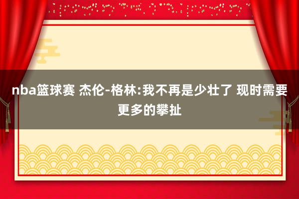 nba篮球赛 杰伦-格林:我不再是少壮了 现时需要更多的攀扯