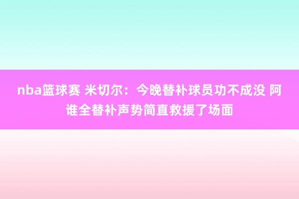 nba篮球赛 米切尔：今晚替补球员功不成没 阿谁全替补声势简直救援了场面