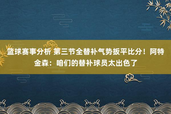 篮球赛事分析 第三节全替补气势扳平比分！阿特金森：咱们的替补球员太出色了