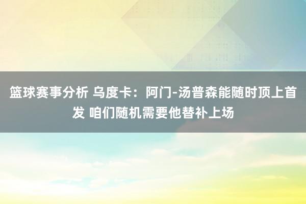 篮球赛事分析 乌度卡：阿门-汤普森能随时顶上首发 咱们随机需要他替补上场