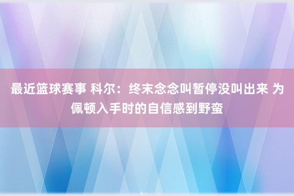 最近篮球赛事 科尔：终末念念叫暂停没叫出来 为佩顿入手时的自信感到野蛮