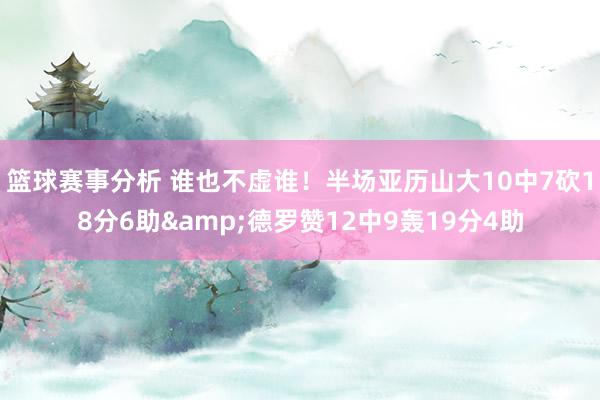 篮球赛事分析 谁也不虚谁！半场亚历山大10中7砍18分6助&德罗赞12中9轰19分4助