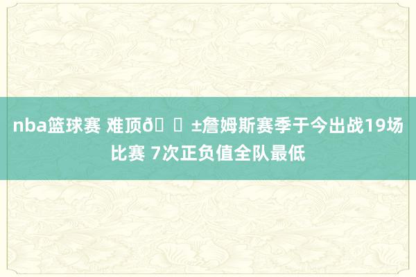 nba篮球赛 难顶😱詹姆斯赛季于今出战19场比赛 7次正负值全队最低