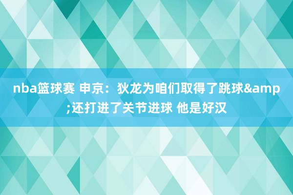 nba篮球赛 申京：狄龙为咱们取得了跳球&还打进了关节进球 他是好汉