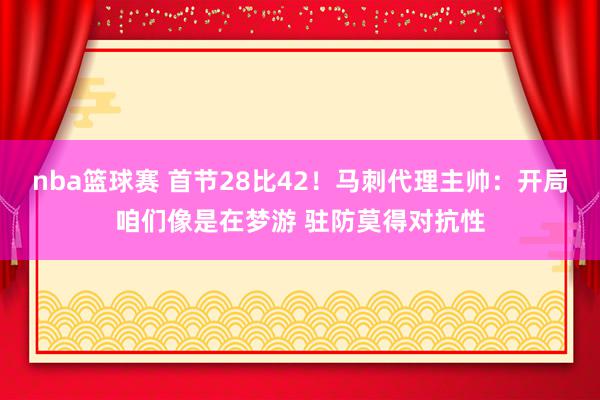 nba篮球赛 首节28比42！马刺代理主帅：开局咱们像是在梦游 驻防莫得对抗性