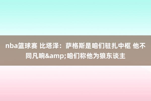 nba篮球赛 比塔泽：萨格斯是咱们驻扎中枢 他不同凡响&咱们称他为狼东谈主