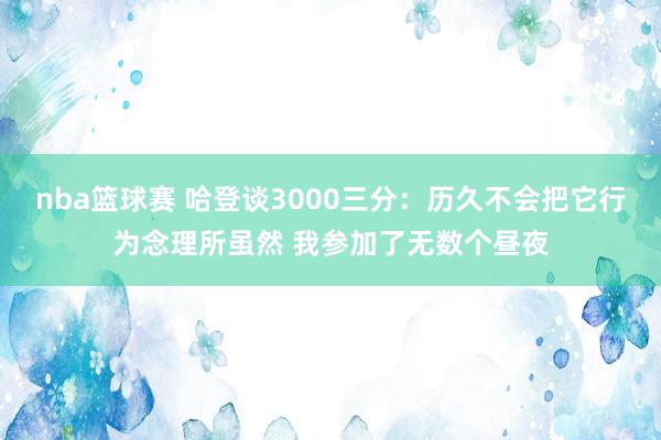 nba篮球赛 哈登谈3000三分：历久不会把它行为念理所虽然 我参加了无数个昼夜