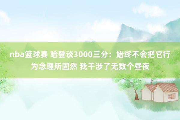 nba篮球赛 哈登谈3000三分：始终不会把它行为念理所固然 我干涉了无数个昼夜