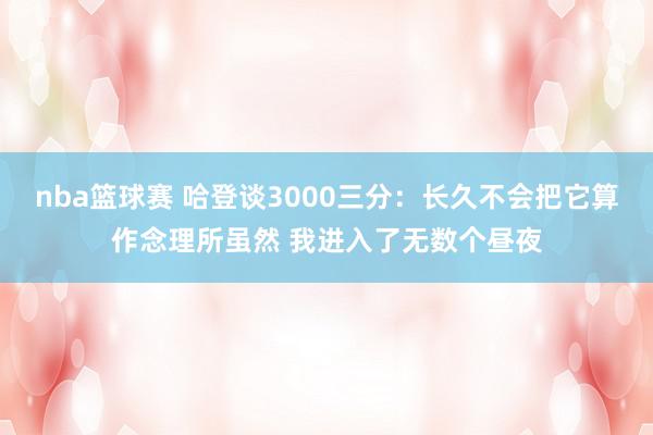 nba篮球赛 哈登谈3000三分：长久不会把它算作念理所虽然 我进入了无数个昼夜