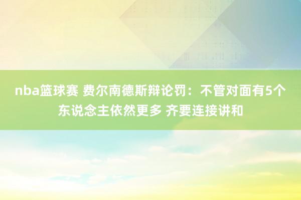 nba篮球赛 费尔南德斯辩论罚：不管对面有5个东说念主依然更多 齐要连接讲和