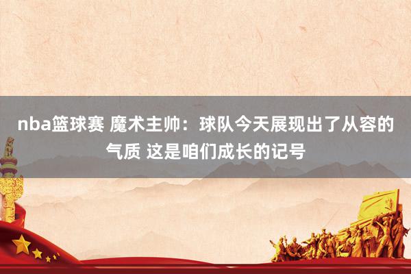 nba篮球赛 魔术主帅：球队今天展现出了从容的气质 这是咱们成长的记号