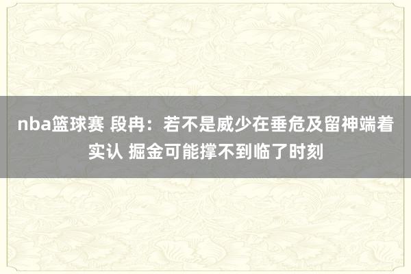 nba篮球赛 段冉：若不是威少在垂危及留神端着实认 掘金可能撑不到临了时刻