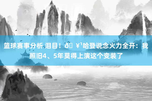 篮球赛事分析 泪目！🥹哈登说念火力全开：我照旧4、5年莫得上演这个变装了