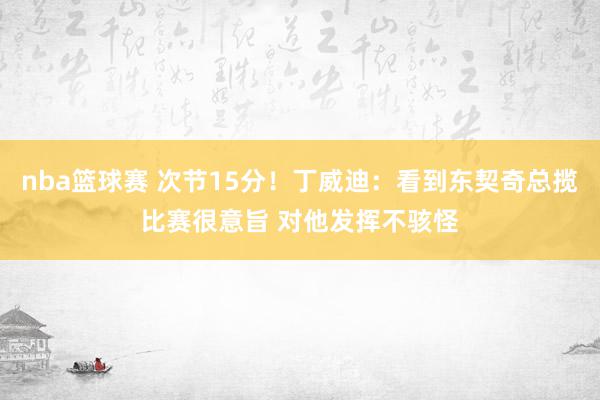 nba篮球赛 次节15分！丁威迪：看到东契奇总揽比赛很意旨 对他发挥不骇怪