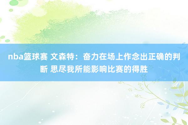 nba篮球赛 文森特：奋力在场上作念出正确的判断 思尽我所能影响比赛的得胜