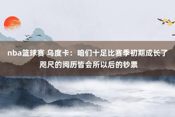 nba篮球赛 乌度卡：咱们十足比赛季初期成长了 咫尺的阅历皆会所以后的钞票