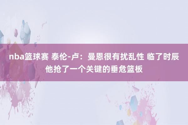 nba篮球赛 泰伦-卢：曼恩很有扰乱性 临了时辰他抢了一个关键的垂危篮板