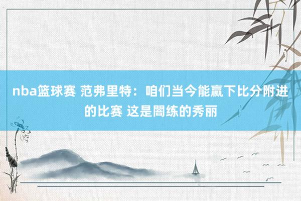 nba篮球赛 范弗里特：咱们当今能赢下比分附进的比赛 这是闇练的秀丽