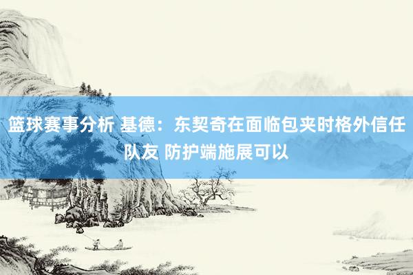 篮球赛事分析 基德：东契奇在面临包夹时格外信任队友 防护端施展可以