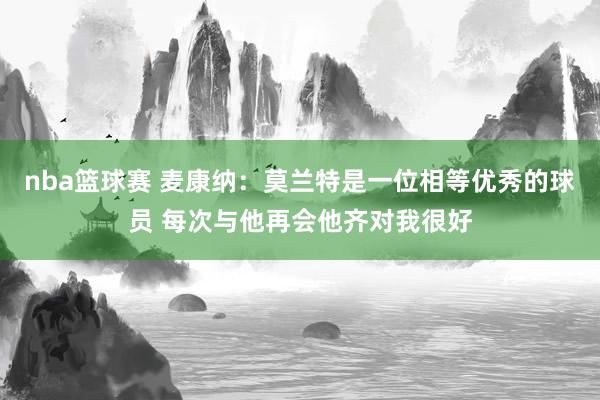 nba篮球赛 麦康纳：莫兰特是一位相等优秀的球员 每次与他再会他齐对我很好