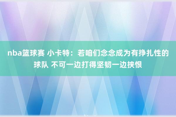 nba篮球赛 小卡特：若咱们念念成为有挣扎性的球队 不可一边打得坚韧一边挟恨