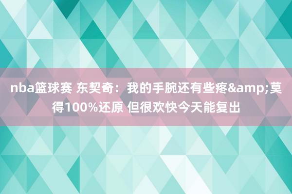 nba篮球赛 东契奇：我的手腕还有些疼&莫得100%还原 但很欢快今天能复出