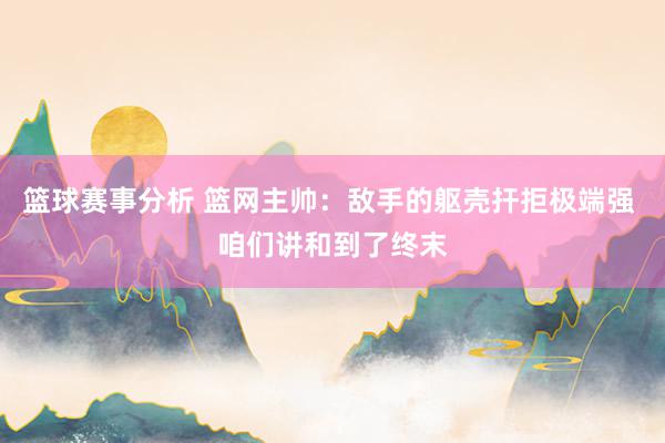 篮球赛事分析 篮网主帅：敌手的躯壳扞拒极端强 咱们讲和到了终末