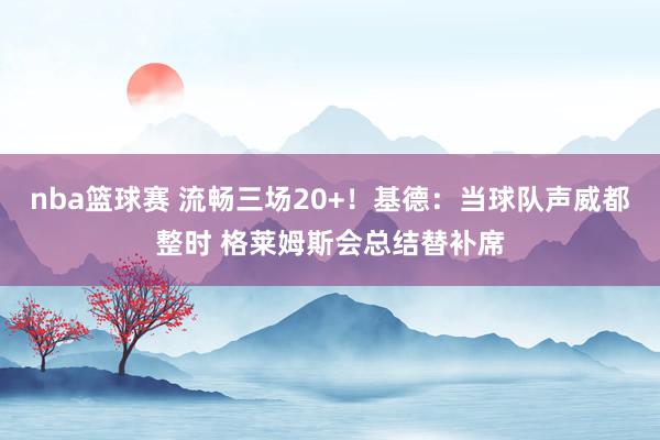 nba篮球赛 流畅三场20+！基德：当球队声威都整时 格莱姆斯会总结替补席