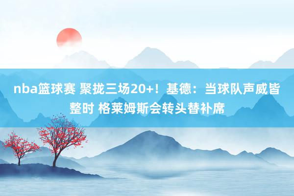 nba篮球赛 聚拢三场20+！基德：当球队声威皆整时 格莱姆斯会转头替补席