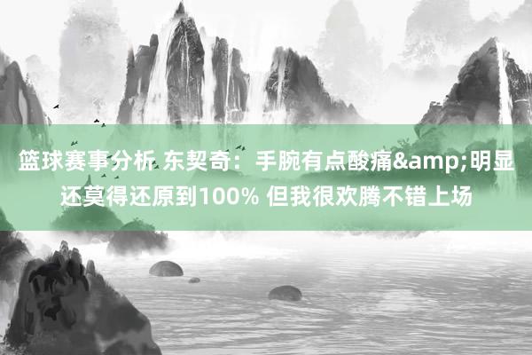 篮球赛事分析 东契奇：手腕有点酸痛&明显还莫得还原到100% 但我很欢腾不错上场