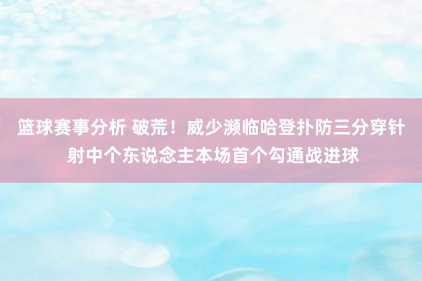 篮球赛事分析 破荒！威少濒临哈登扑防三分穿针 射中个东说念主本场首个勾通战进球