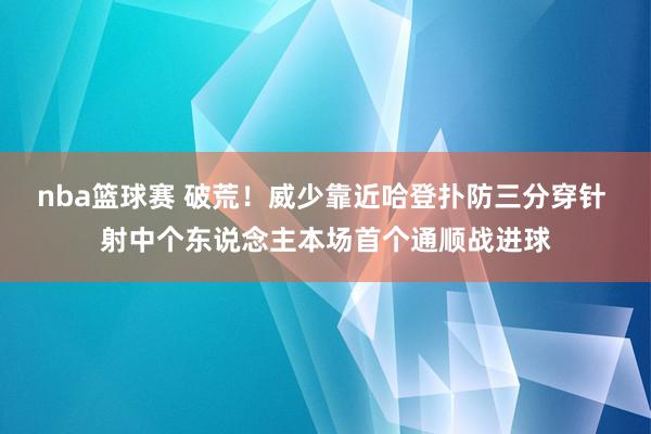 nba篮球赛 破荒！威少靠近哈登扑防三分穿针 射中个东说念主本场首个通顺战进球