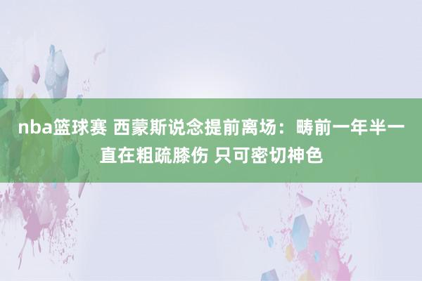 nba篮球赛 西蒙斯说念提前离场：畴前一年半一直在粗疏膝伤 只可密切神色