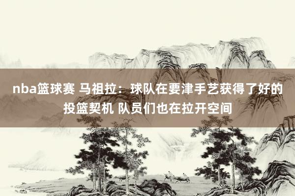 nba篮球赛 马祖拉：球队在要津手艺获得了好的投篮契机 队员们也在拉开空间